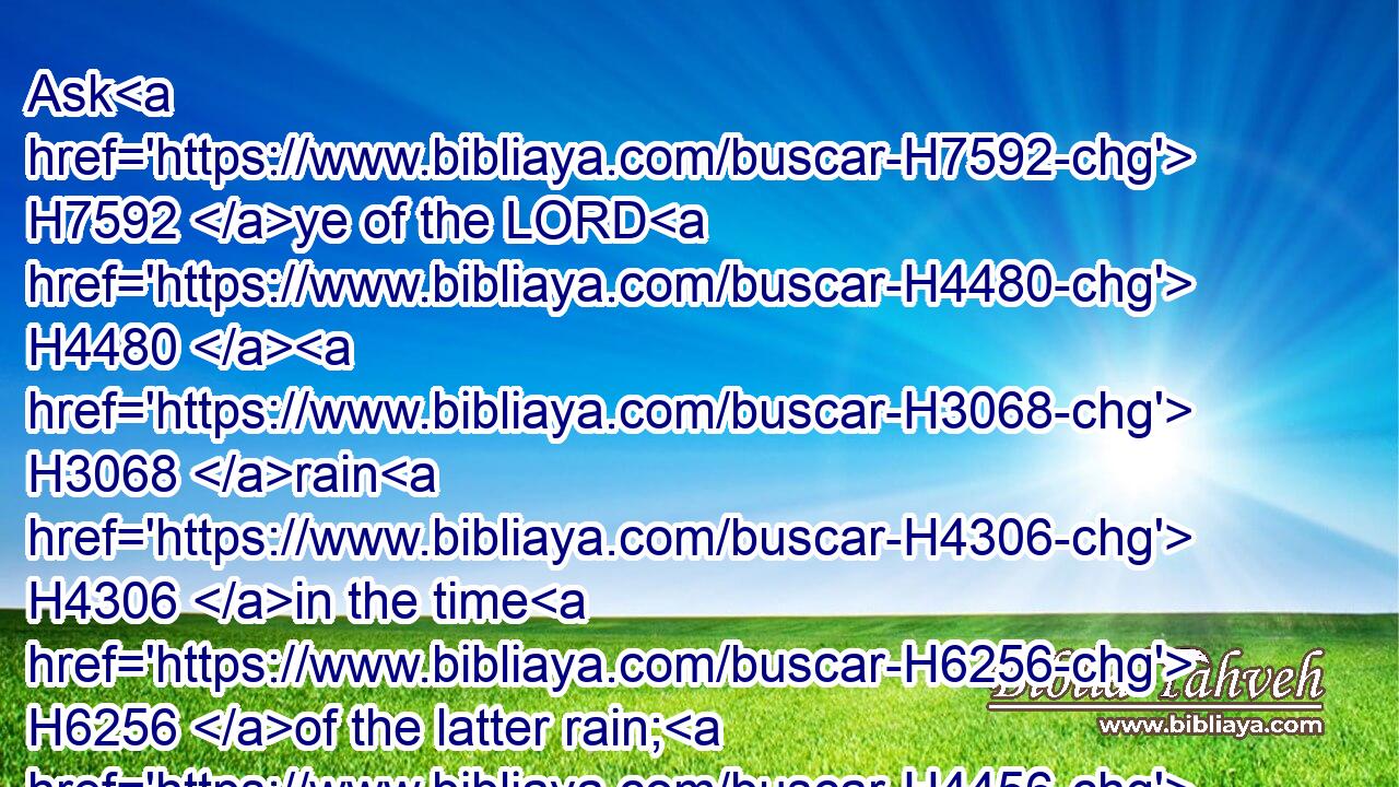 Ask H7592 ye of the LORD H4480  H3068 rain H4306 in the time H6256 of the latter rain; H4456 so the LORD H3068 shall make H6213 bright clouds, H2385 and give H5414 them showers H1653 of rain, H4306 to every one H376 grass H6212 in the field.H7704