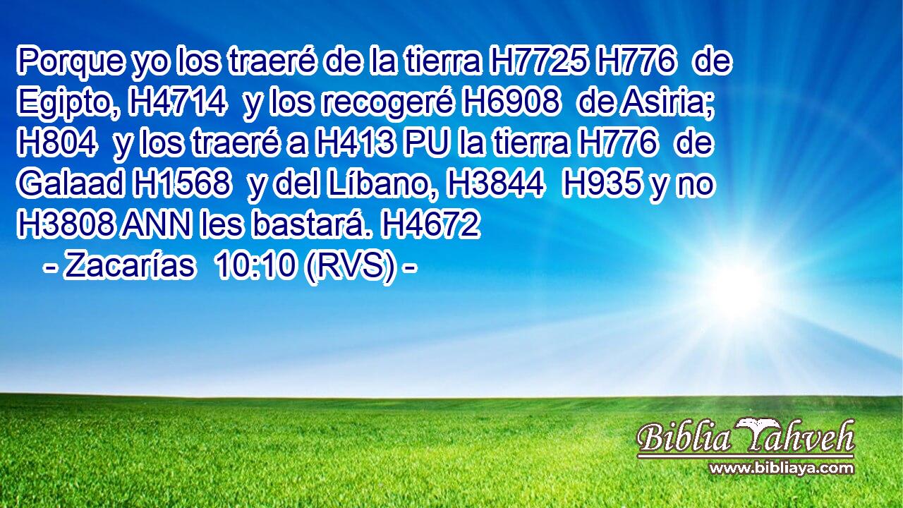 Porque yo los traeré de la tierra H7725 H776  de Egipto, H4714  y los recogeré H6908  de Asiria; H804  y los traeré a H413 PU la tierra H776  de Galaad H1568  y del Líbano, H3844  H935 y no H3808 ANN les bastará. H4672  