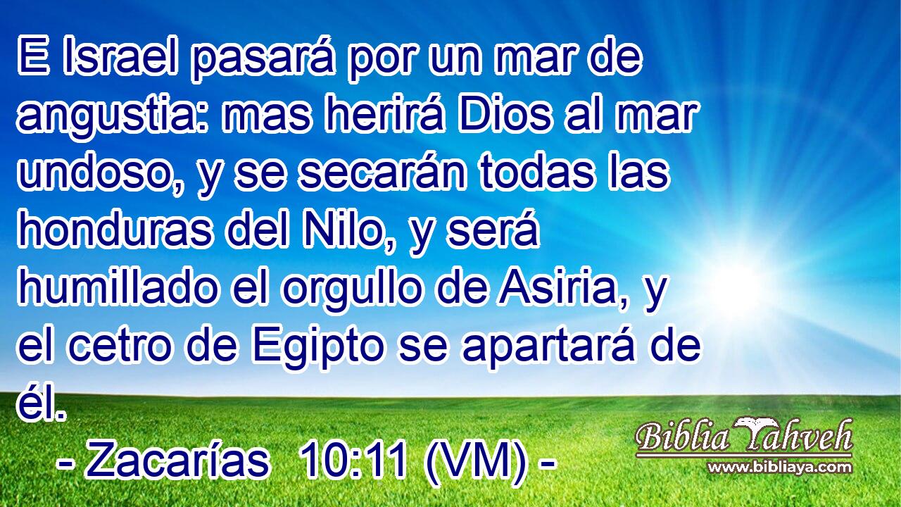  E Israel pasará por un mar de angustia: mas herirá Dios al mar undoso, y se secarán todas las honduras del Nilo, y será humillado el orgullo de Asiria, y el cetro de Egipto se apartará de él. 