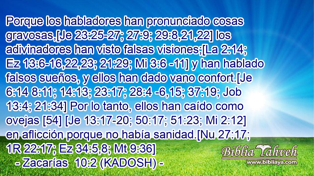  Porque los habladores han pronunciado cosas gravosas,[Je 23:25-27; 27:9; 29:8,21,22] los adivinadores han visto falsas visiones;[La 2:14; Ez 13:6-16,22,23; 21:29; Mi 3:6 -11] y han hablado falsos sueños, y ellos han dado vano confort.[Je 6:14 8:11; 14:13; 23:17; 28:4 -6,15; 37:19; Job 13:4; 21:34] Por lo tanto, ellos han caído como ovejas [54] [Je 13:17-20; 50:17; 51:23; Mi 2:12] en aflicción porque no había sanidad.[Nu 27:17; 1R 22:17; Ez 34:5,8; Mt 9:36] 