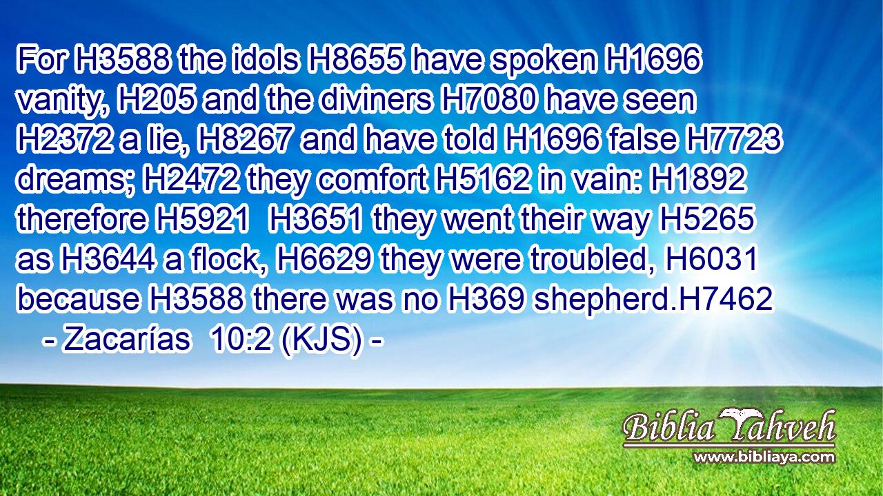 For H3588 the idols H8655 have spoken H1696 vanity, H205 and the diviners H7080 have seen H2372 a lie, H8267 and have told H1696 false H7723 dreams; H2472 they comfort H5162 in vain: H1892 therefore H5921  H3651 they went their way H5265 as H3644 a flock, H6629 they were troubled, H6031 because H3588 there was no H369 shepherd.H7462