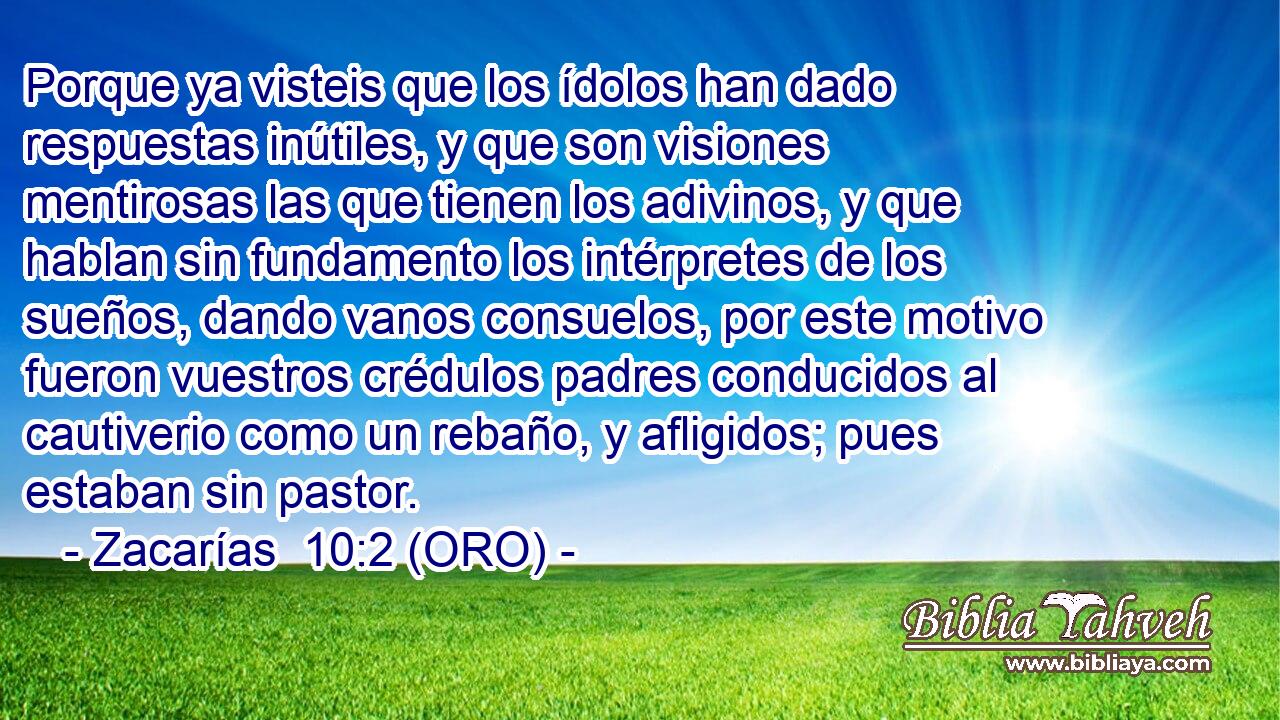  Porque ya visteis que los ídolos han dado respuestas inútiles, y que son visiones mentirosas las que tienen los adivinos, y que hablan sin fundamento los intérpretes de los sueños, dando vanos consuelos, por este motivo fueron vuestros crédulos padres conducidos al cautiverio como un rebaño, y afligidos; pues estaban sin pastor. 