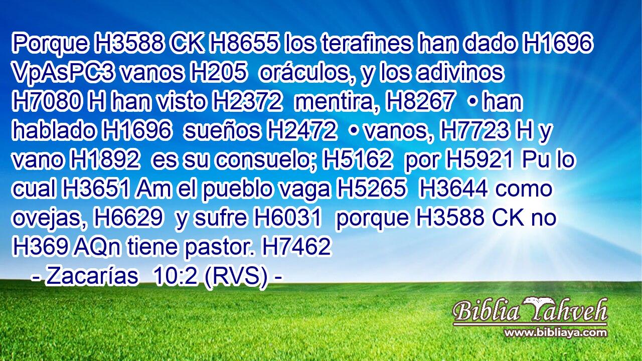 Porque H3588 CK H8655 los terafines han dado H1696 VpAsPC3 vanos H205  oráculos, y los adivinos H7080 H han visto H2372  mentira, H8267  • han hablado H1696  sueños H2472  • vanos, H7723 H y vano H1892  es su consuelo; H5162  por H5921 Pu lo cual H3651 Am el pueblo vaga H5265  H3644 como ovejas, H6629  y sufre H6031  porque H3588 CK no H369 AQn tiene pastor. H7462  