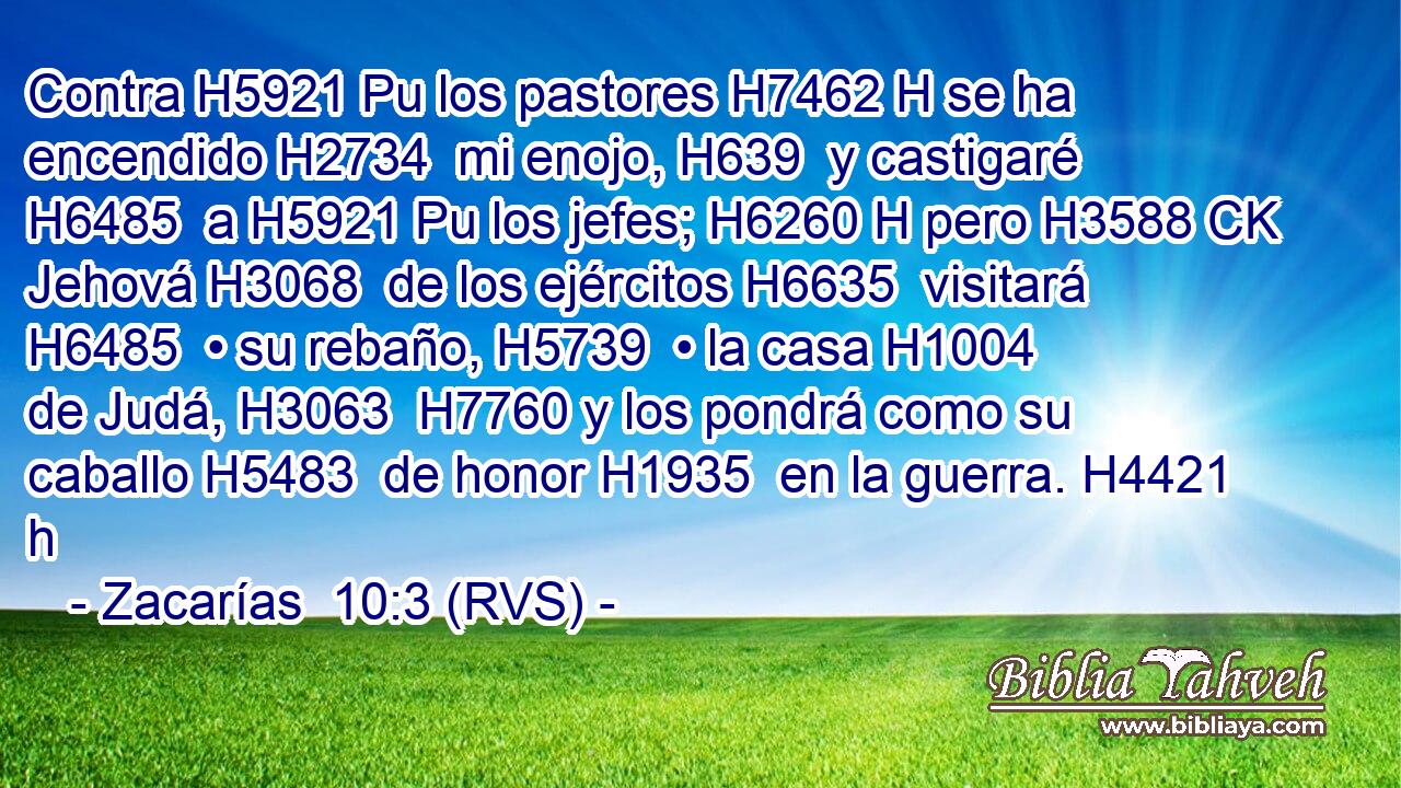 Contra H5921 Pu los pastores H7462 H se ha encendido H2734  mi enojo, H639  y castigaré H6485  a H5921 Pu los jefes; H6260 H pero H3588 CK Jehová H3068  de los ejércitos H6635  visitará H6485  • su rebaño, H5739  • la casa H1004  de Judá, H3063  H7760 y los pondrá como su caballo H5483  de honor H1935  en la guerra. H4421 h 