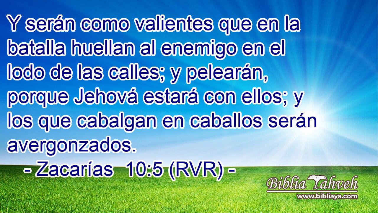 Y serán como valientes que en la batalla huellan al enemigo en el lodo de las calles; y pelearán, porque Jehová estará con ellos; y los que cabalgan en caballos serán avergonzados.