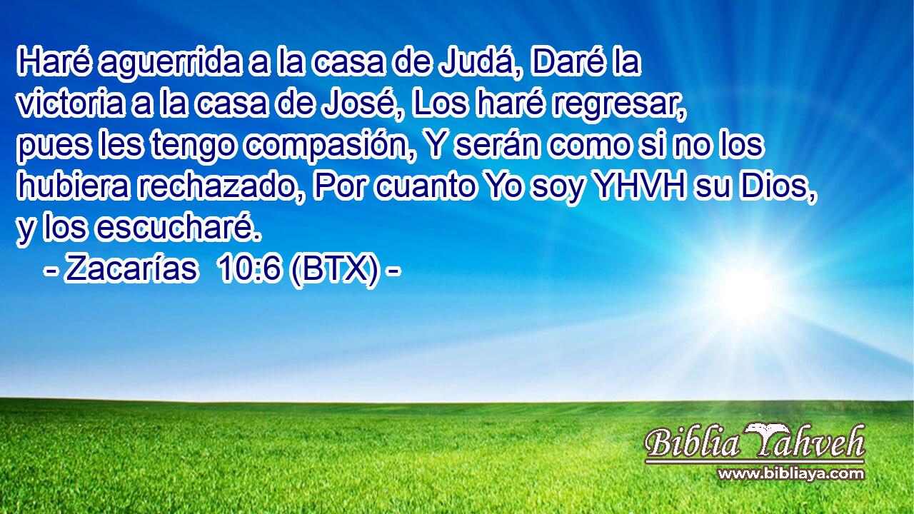 Haré aguerrida a la casa de Judá, Daré la victoria a la casa de José, Los haré regresar, pues les tengo compasión, Y serán como si no los hubiera rechazado, Por cuanto Yo soy YHVH su Dios, y los escucharé.