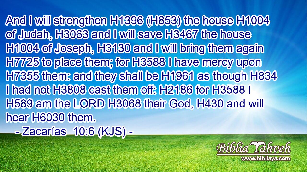 And I will strengthen H1396 (H853) the house H1004 of Judah, H3063 and I will save H3467 the house H1004 of Joseph, H3130 and I will bring them again H7725 to place them; for H3588 I have mercy upon H7355 them: and they shall be H1961 as though H834 I had not H3808 cast them off: H2186 for H3588 I H589 am the LORD H3068 their God, H430 and will hear H6030 them.