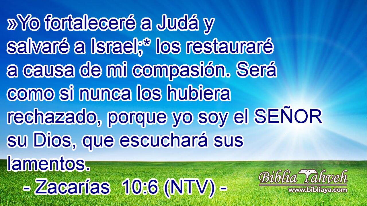 »Yo fortaleceré a Judá y salvaré a Israel;* los restauraré a causa de mi compasión. Será como si nunca los hubiera rechazado, porque yo soy el SEÑOR su Dios, que escuchará sus lamentos.
