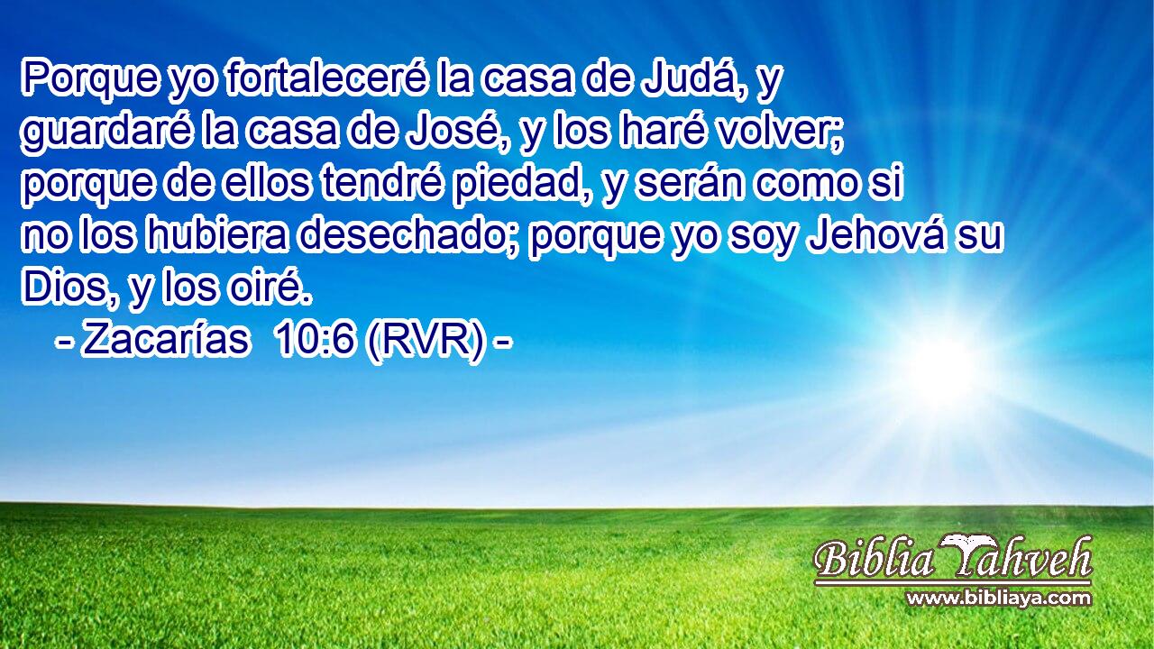 Porque yo fortaleceré la casa de Judá, y guardaré la casa de José, y los haré volver; porque de ellos tendré piedad, y serán como si no los hubiera desechado; porque yo soy Jehová su Dios, y los oiré.