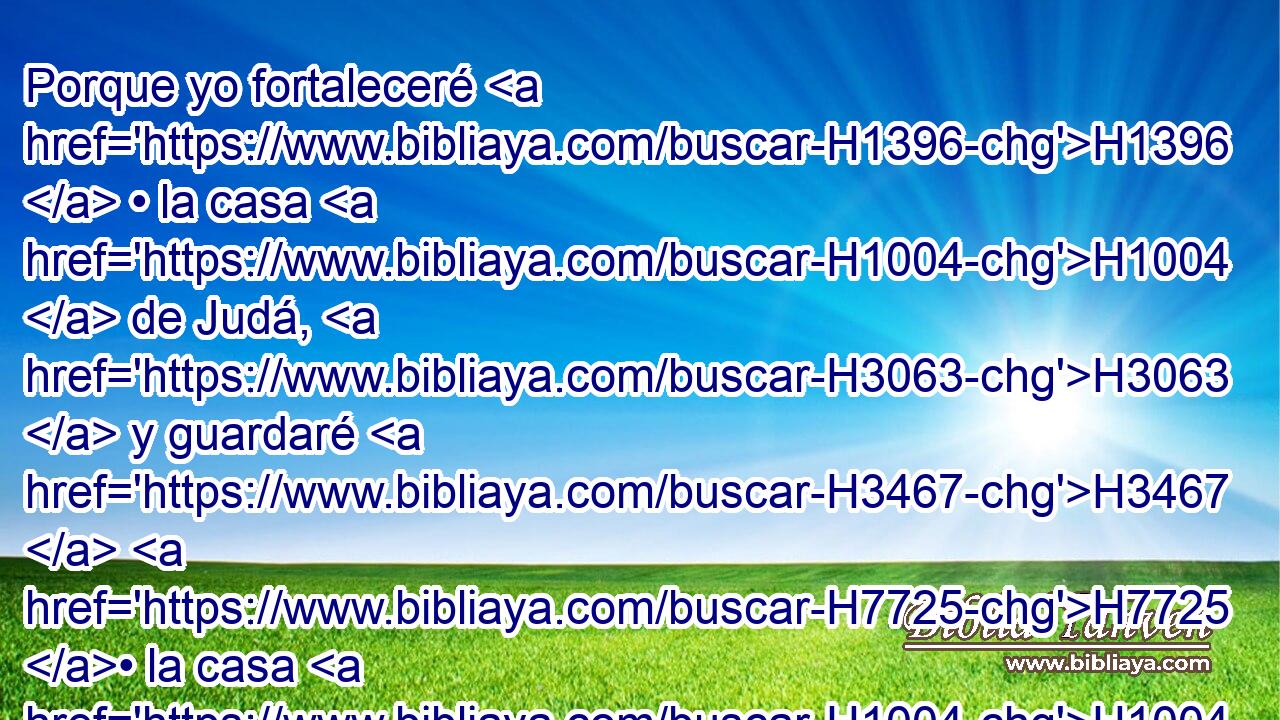 Porque yo fortaleceré H1396  • la casa H1004  de Judá, H3063  y guardaré H3467  H7725 • la casa H1004  de José, H3130  y los haré volver; H3427  porque H3588 CK de ellos tendré piedad, H7355  y serán H1961  H834 como si no H3808 ANN los hubiera desechado; H2186  porque H3588 CK yo H589  soy Jehová H3068  H430 su Dios, y los oiré. H6030  