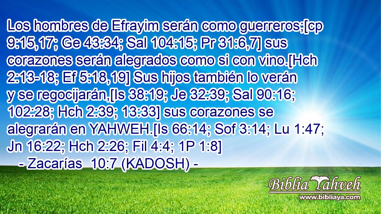  Los hombres de Efrayim serán como guerreros;[cp 9:15,17; Ge 43:34; Sal 104:15; Pr 31:6,7] sus corazones serán alegrados como si con vino.[Hch 2:13-18; Ef 5:18,19] Sus hijos también lo verán y se regocijarán,[Is 38:19; Je 32:39; Sal 90:16; 102:28; Hch 2:39; 13:33] sus corazones se alegrarán en YAHWEH.[Is 66:14; Sof 3:14; Lu 1:47; Jn 16:22; Hch 2:26; Fil 4:4; 1P 1:8] 