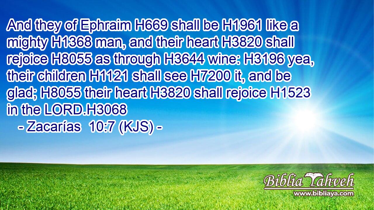 And they of Ephraim H669 shall be H1961 like a mighty H1368 man, and their heart H3820 shall rejoice H8055 as through H3644 wine: H3196 yea, their children H1121 shall see H7200 it, and be glad; H8055 their heart H3820 shall rejoice H1523 in the LORD.H3068
