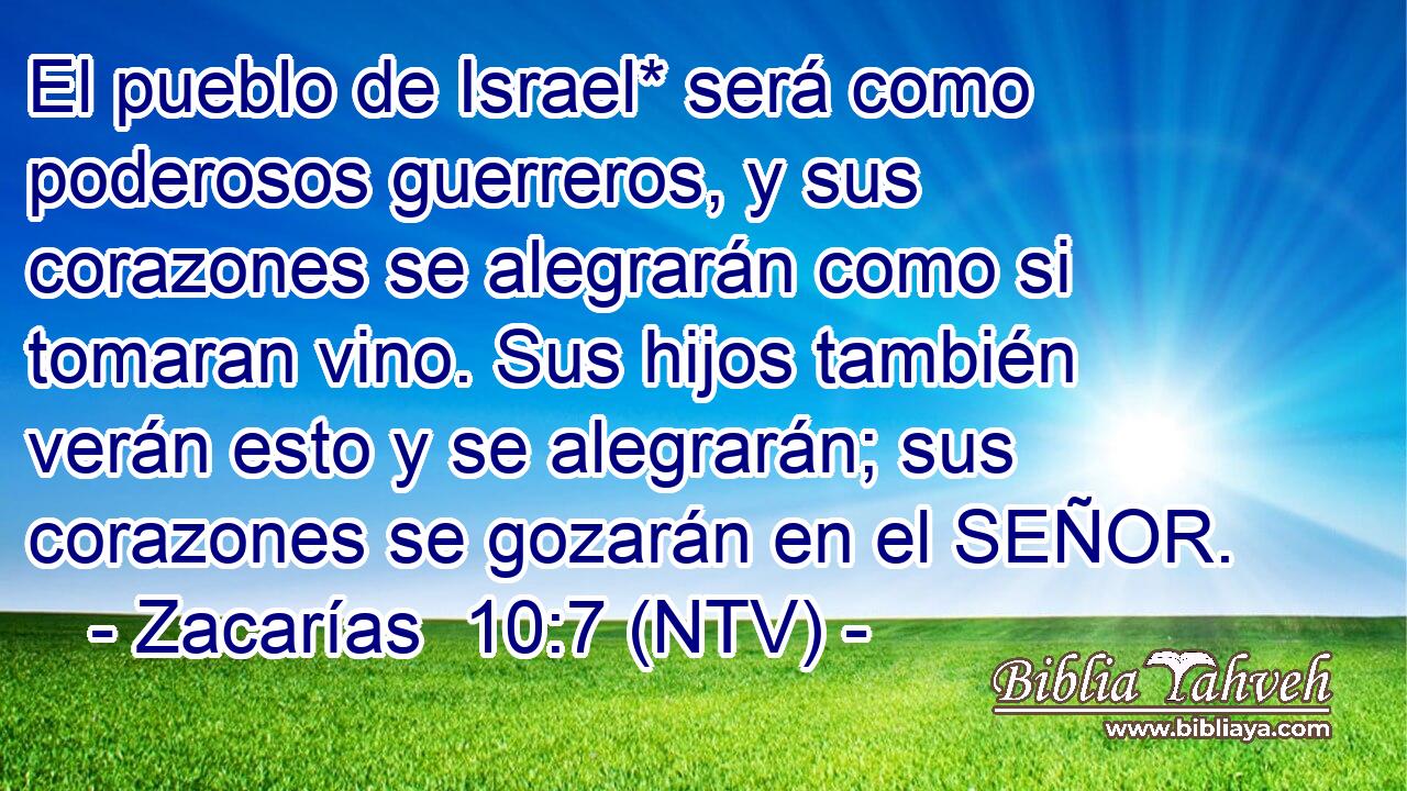 El pueblo de Israel* será como poderosos guerreros, y sus corazones se alegrarán como si tomaran vino. Sus hijos también verán esto y se alegrarán; sus corazones se gozarán en el SEÑOR.