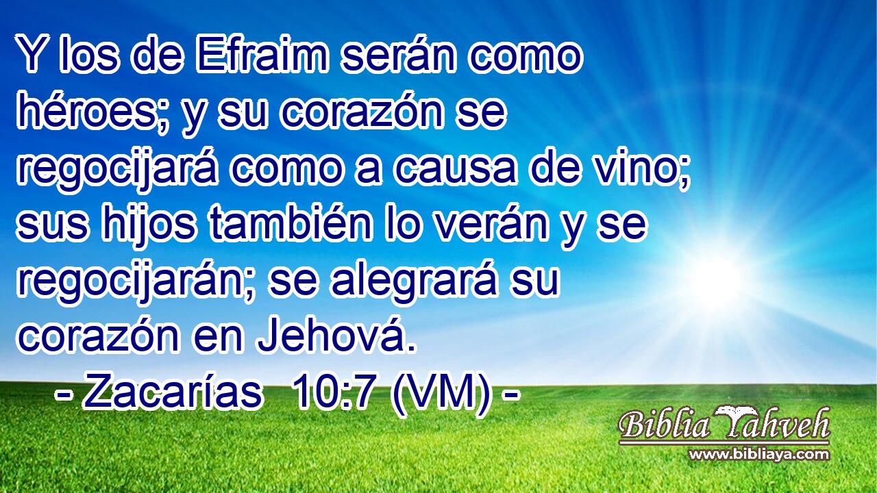  Y los de Efraim serán como héroes; y su corazón se regocijará como a causa de vino; sus hijos también lo verán y se regocijarán; se alegrará su corazón en Jehová. 