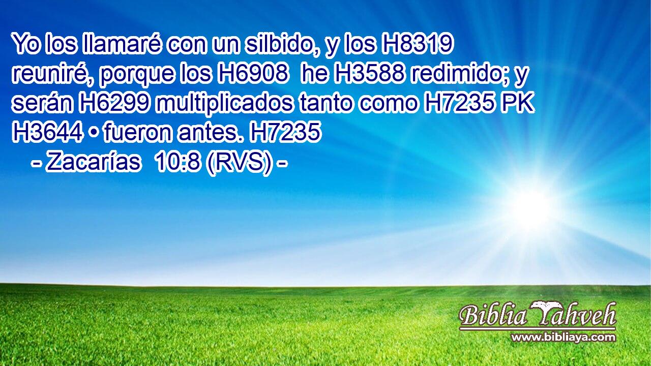 Yo los llamaré con un silbido, y los H8319  reuniré, porque los H6908  he H3588 redimido; y serán H6299 multiplicados tanto como H7235 PK H3644 • fueron antes. H7235 