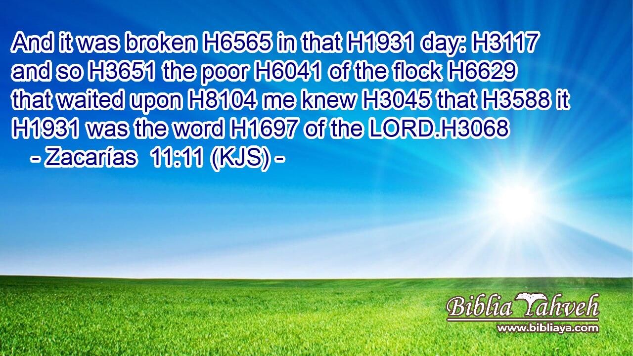 And it was broken H6565 in that H1931 day: H3117 and so H3651 the poor H6041 of the flock H6629 that waited upon H8104 me knew H3045 that H3588 it H1931 was the word H1697 of the LORD.H3068