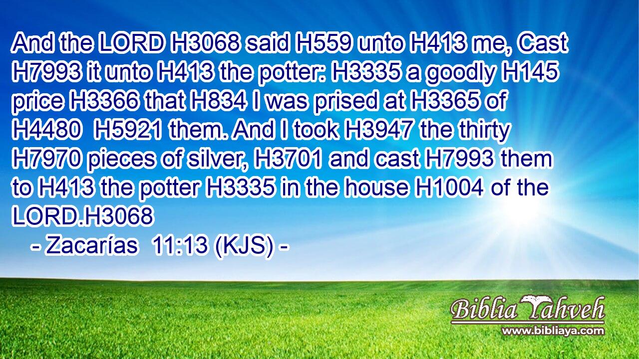 And the LORD H3068 said H559 unto H413 me, Cast H7993 it unto H413 the potter: H3335 a goodly H145 price H3366 that H834 I was prised at H3365 of H4480  H5921 them. And I took H3947 the thirty H7970 pieces of silver, H3701 and cast H7993 them to H413 the potter H3335 in the house H1004 of the LORD.H3068