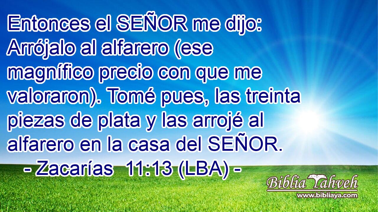 Entonces el SEÑOR me dijo: Arrójalo al alfarero (ese magnífico precio con que me valoraron). Tomé pues, las treinta piezas de plata y las arrojé al alfarero en la casa del SEÑOR.