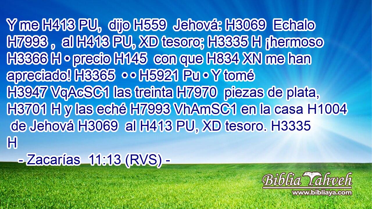 Y me H413 PU,  dijo H559  Jehová: H3069  Echalo H7993 ,  al H413 PU, XD tesoro; H3335 H ¡hermoso H3366 H • precio H145  con que H834 XN me han apreciado! H3365  • • H5921 Pu • Y tomé H3947 VqAcSC1 las treinta H7970  piezas de plata, H3701 H y las eché H7993 VhAmSC1 en la casa H1004  de Jehová H3069  al H413 PU, XD tesoro. H3335 H 