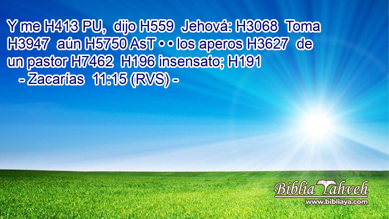 Y me H413 PU,  dijo H559  Jehová: H3068  Toma H3947  aún H5750 AsT • • los aperos H3627  de un pastor H7462  H196 insensato; H191  