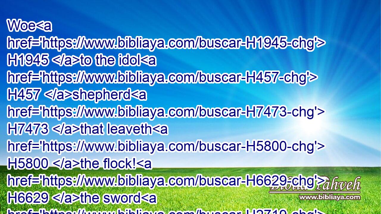 Woe H1945 to the idol H457 shepherd H7473 that leaveth H5800 the flock! H6629 the sword H2719 shall be upon H5921 his arm, H2220 and upon H5921 his right H3225 eye: H5869 his arm H2220 shall be clean dried up, H3001  H3001 and his right H3225 eye H5869 shall be utterly darkened. H3543 H3543
