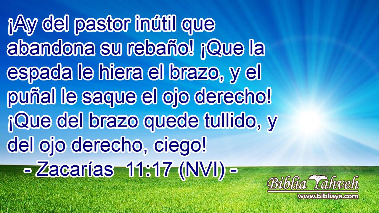  ¡Ay del pastor inútil que abandona su rebaño! ¡Que la espada le hiera el brazo, y el puñal le saque el ojo derecho! ¡Que del brazo quede tullido, y del ojo derecho, ciego! 
