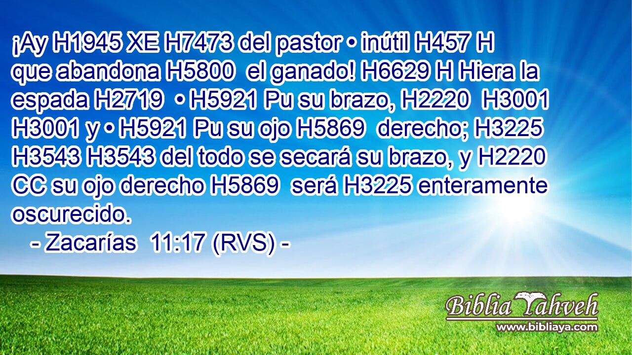 ¡Ay H1945 XE H7473 del pastor • inútil H457 H que abandona H5800  el ganado! H6629 H Hiera la espada H2719  • H5921 Pu su brazo, H2220  H3001 H3001 y • H5921 Pu su ojo H5869  derecho; H3225  H3543 H3543 del todo se secará su brazo, y H2220 CC su ojo derecho H5869  será H3225 enteramente oscurecido. 