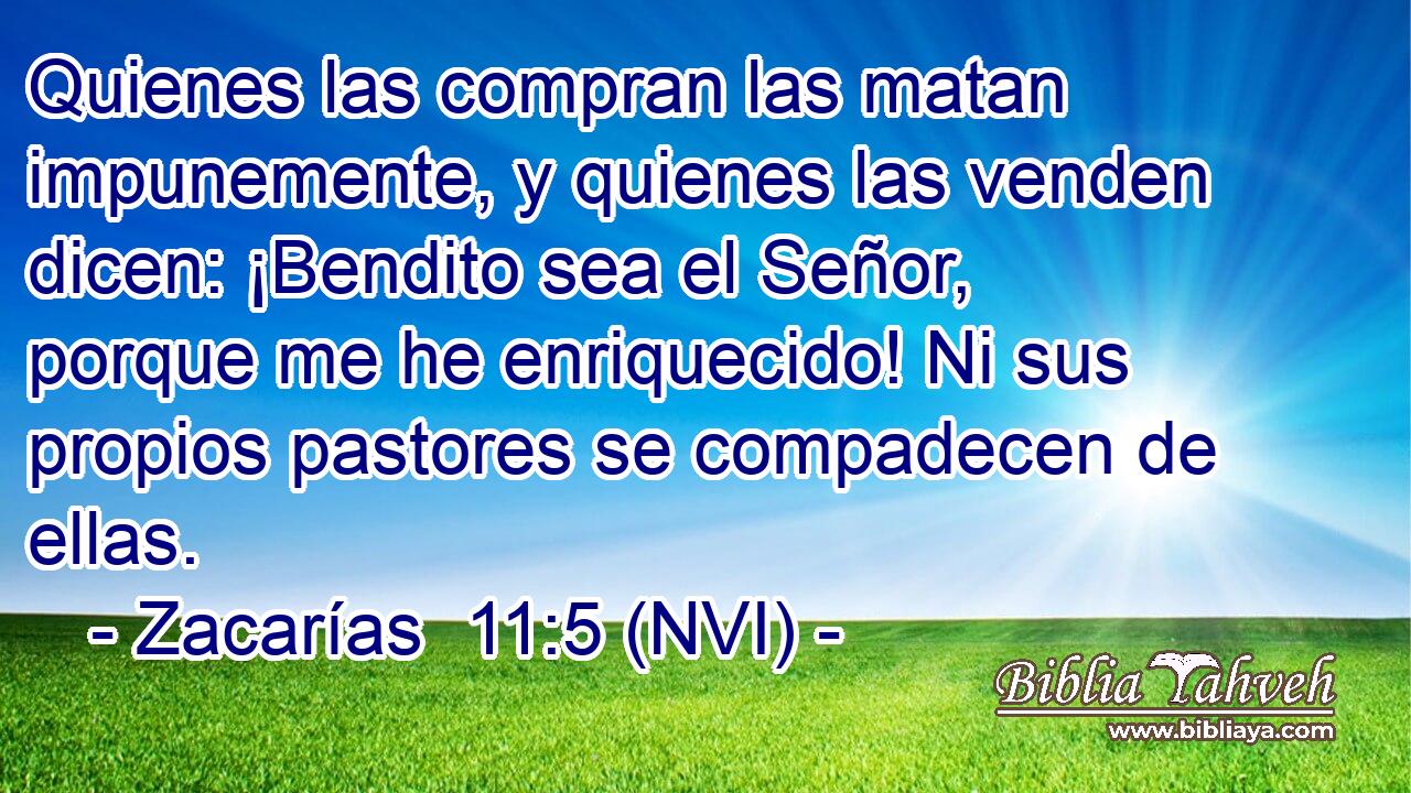  Quienes las compran las matan impunemente, y quienes las venden dicen: ¡Bendito sea el Señor, porque me he enriquecido! Ni sus propios pastores se compadecen de ellas. 