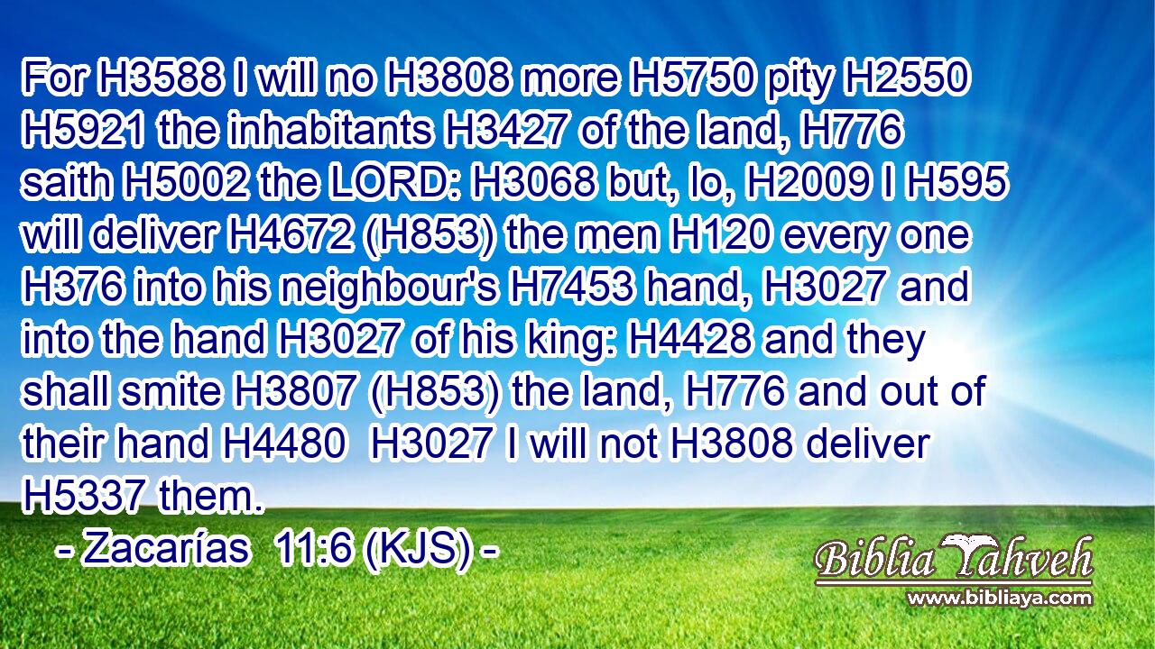 For H3588 I will no H3808 more H5750 pity H2550  H5921 the inhabitants H3427 of the land, H776 saith H5002 the LORD: H3068 but, lo, H2009 I H595 will deliver H4672 (H853) the men H120 every one H376 into his neighbour's H7453 hand, H3027 and into the hand H3027 of his king: H4428 and they shall smite H3807 (H853) the land, H776 and out of their hand H4480  H3027 I will not H3808 deliver H5337 them.