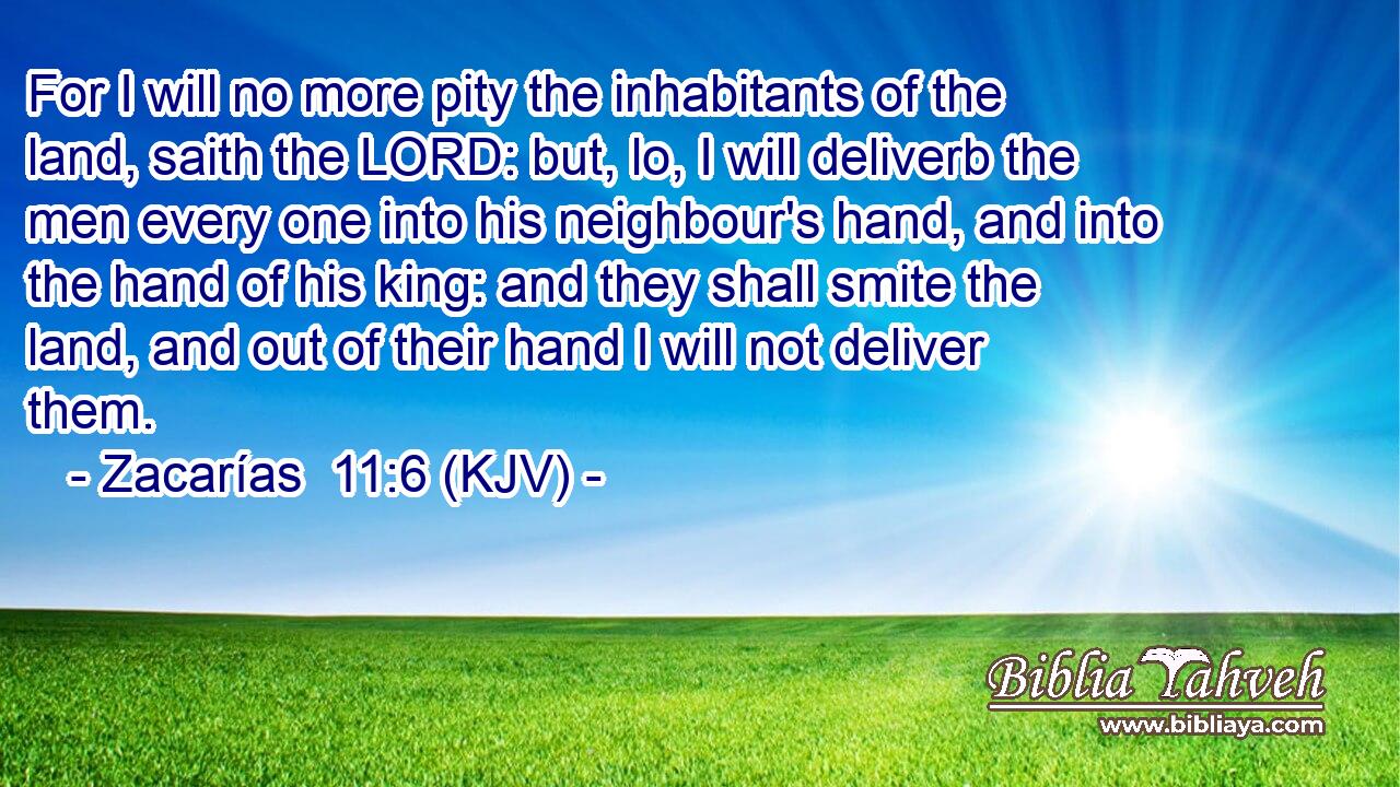 For I will no more pity the inhabitants of the land, saith the LORD: but, lo, I will deliverb the men every one into his neighbour's hand, and into the hand of his king: and they shall smite the land, and out of their hand I will not deliver them.
