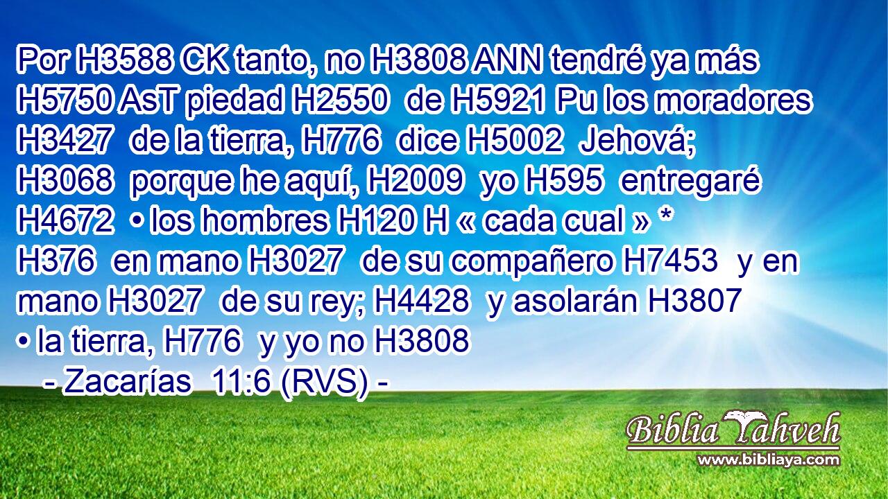 Por H3588 CK tanto, no H3808 ANN tendré ya más H5750 AsT piedad H2550  de H5921 Pu los moradores H3427  de la tierra, H776  dice H5002  Jehová; H3068  porque he aquí, H2009  yo H595  entregaré H4672  • los hombres H120 H « cada cual » * H376  en mano H3027  de su compañero H7453  y en mano H3027  de su rey; H4428  y asolarán H3807  • la tierra, H776  y yo no H3808 