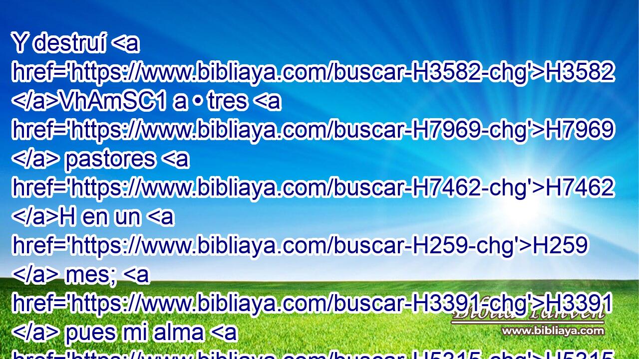Y destruí H3582 VhAmSC1 a • tres H7969  pastores H7462 H en un H259  mes; H3391  pues mi alma H5315  se impacientó H7114  contra ellos, y también H1571 CG el alma H5315  de ellos me aborreció H973  a mí. 