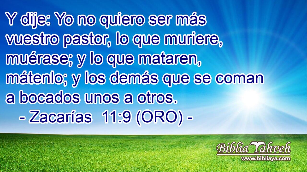  Y dije: Yo no quiero ser más vuestro pastor, lo que muriere, muérase; y lo que mataren, mátenlo; y los demás que se coman a bocados unos a otros. 