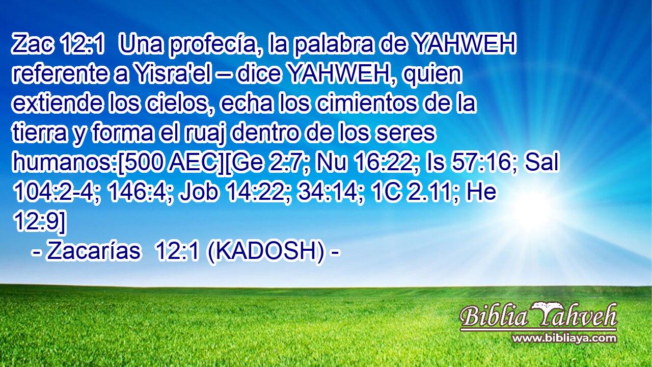  Una profecía, la palabra de YAHWEH referente a Yisra'el – dice YAHWEH, quien extiende los cielos, echa los cimientos de la tierra y forma el ruaj dentro de los seres humanos:[500 AEC][Ge 2:7; Nu 16:22; Is 57:16; Sal 104:2-4; 146:4; Job 14:22; 34:14; 1C 2.11; He 12:9] 