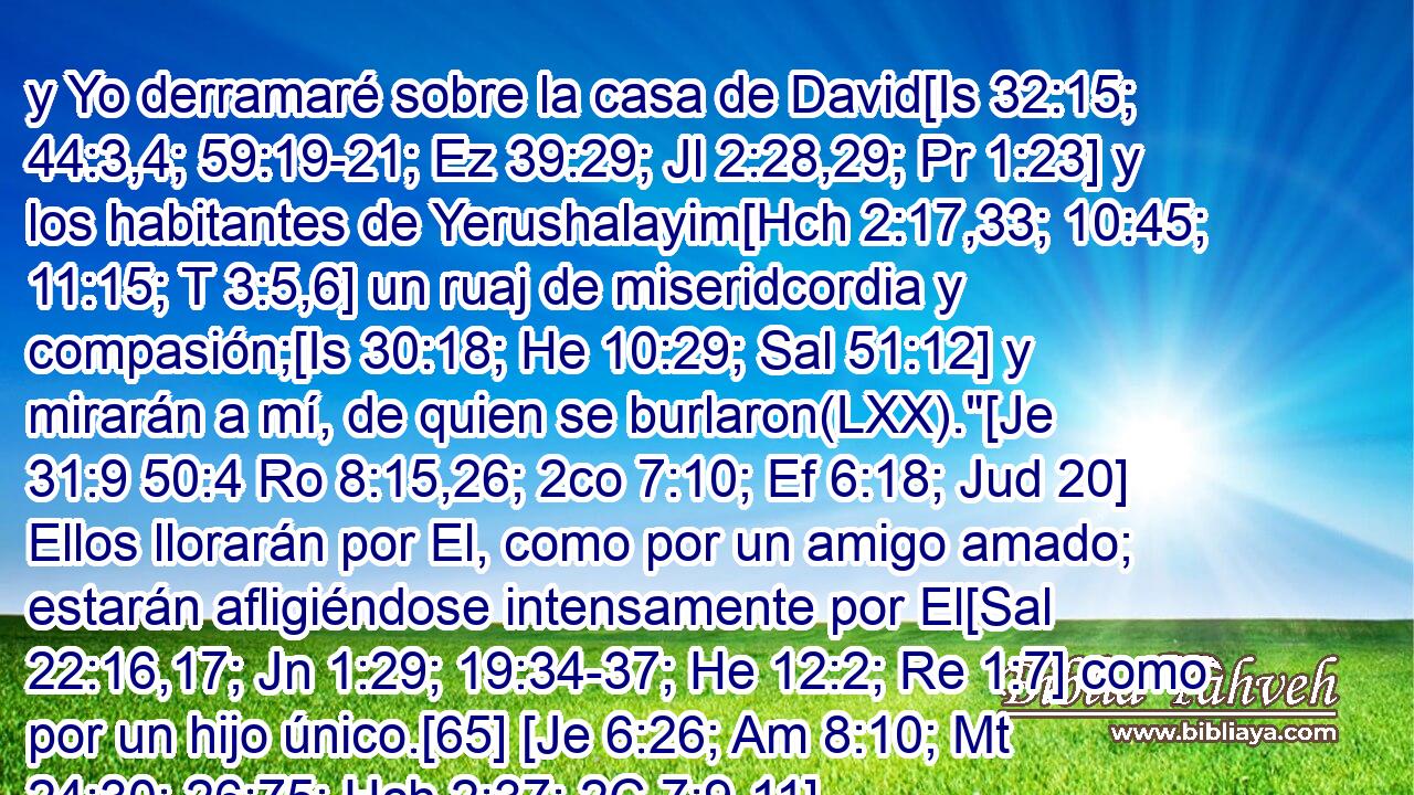  y Yo derramaré sobre la casa de David[Is 32:15; 44:3,4; 59:19-21; Ez 39:29; Jl 2:28,29; Pr 1:23] y los habitantes de Yerushalayim[Hch 2:17,33; 10:45; 11:15; T 3:5,6] un ruaj de miseridcordia y compasión;[Is 30:18; He 10:29; Sal 51:12] y mirarán a mí, de quien se burlaron(LXX).