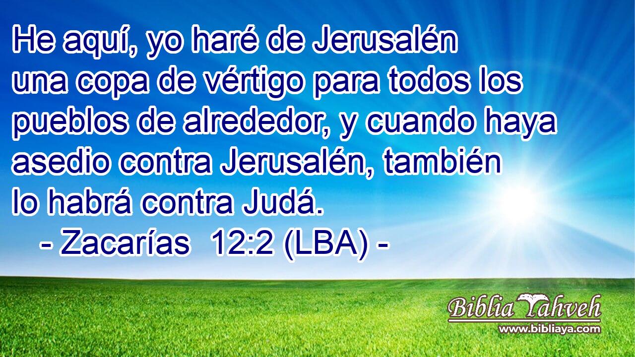 He aquí, yo haré de Jerusalén una copa de vértigo para todos los pueblos de alrededor, y cuando haya asedio contra Jerusalén, también lo habrá contra Judá.