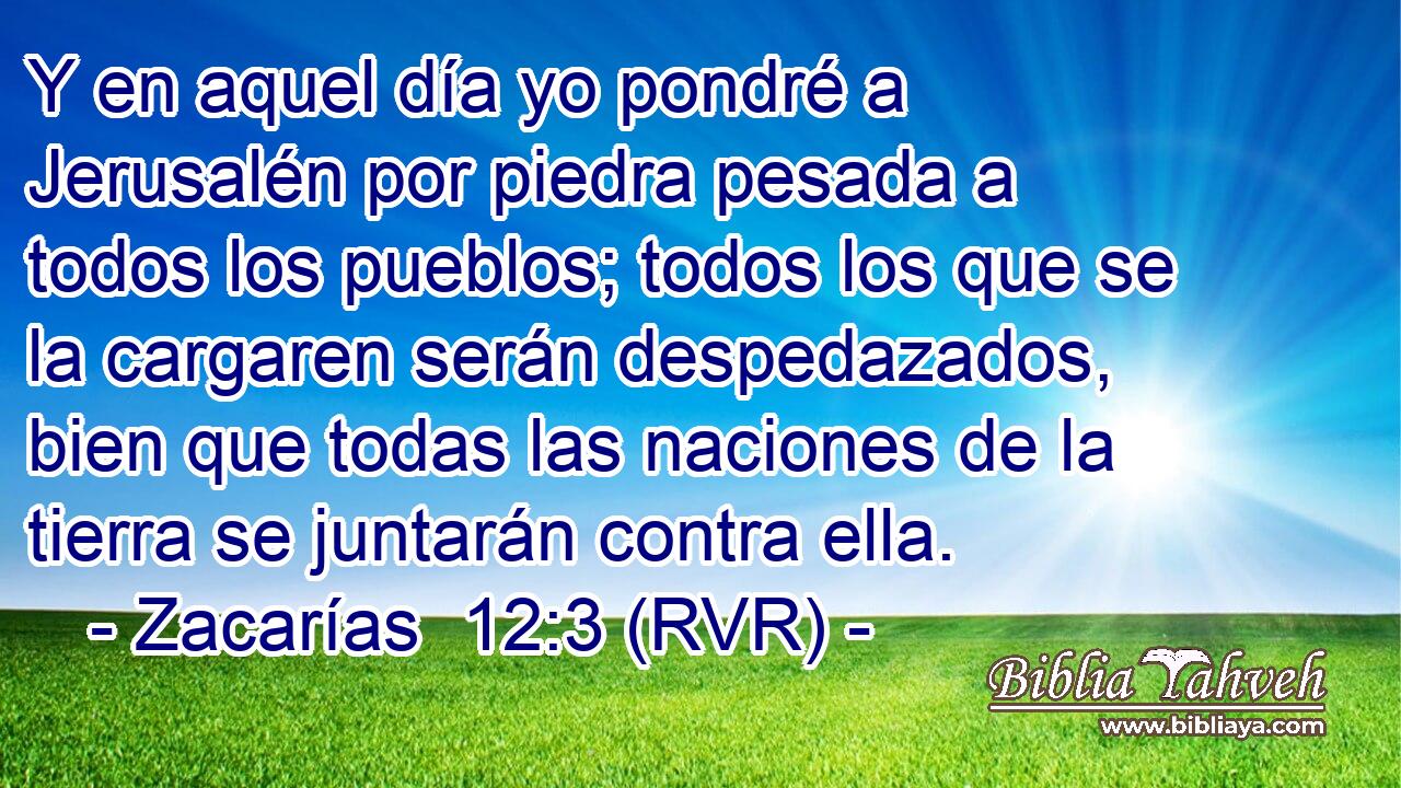 Y en aquel día yo pondré a Jerusalén por piedra pesada a todos los pueblos; todos los que se la cargaren serán despedazados, bien que todas las naciones de la tierra se juntarán contra ella.