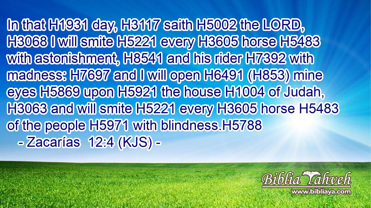 In that H1931 day, H3117 saith H5002 the LORD, H3068 I will smite H5221 every H3605 horse H5483 with astonishment, H8541 and his rider H7392 with madness: H7697 and I will open H6491 (H853) mine eyes H5869 upon H5921 the house H1004 of Judah, H3063 and will smite H5221 every H3605 horse H5483 of the people H5971 with blindness.H5788