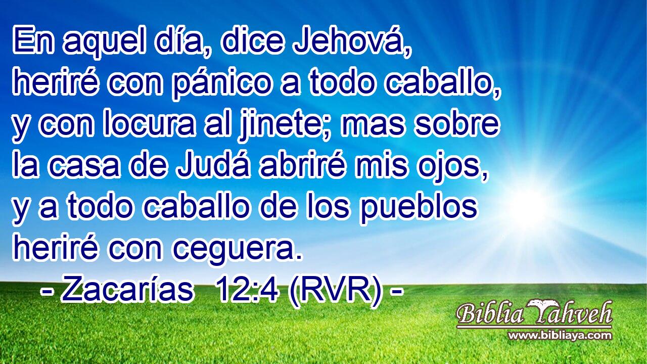 En aquel día, dice Jehová, heriré con pánico a todo caballo, y con locura al jinete; mas sobre la casa de Judá abriré mis ojos, y a todo caballo de los pueblos heriré con ceguera.