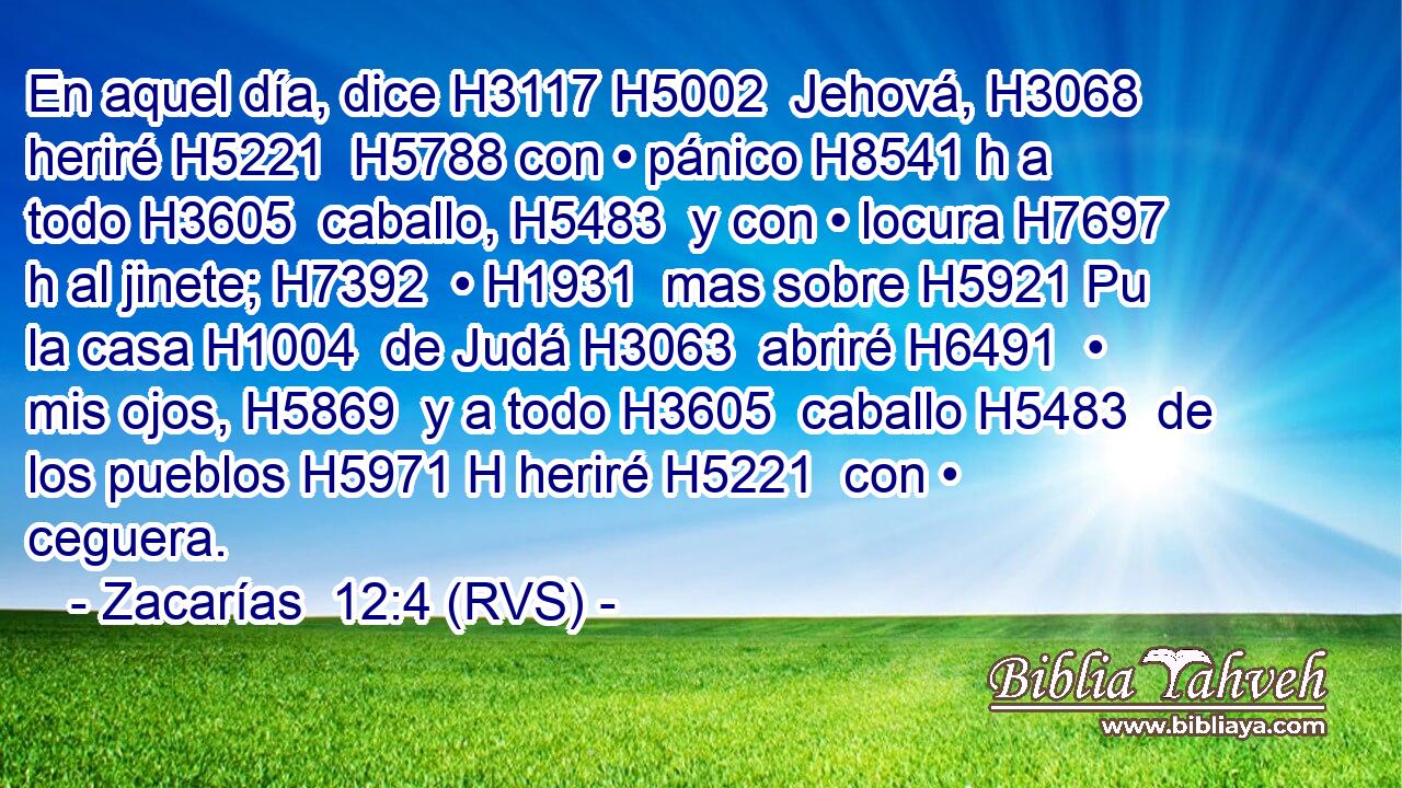 En aquel día, dice H3117 H5002  Jehová, H3068  heriré H5221  H5788 con • pánico H8541 h a todo H3605  caballo, H5483  y con • locura H7697 h al jinete; H7392  • H1931  mas sobre H5921 Pu la casa H1004  de Judá H3063  abriré H6491  • mis ojos, H5869  y a todo H3605  caballo H5483  de los pueblos H5971 H heriré H5221  con • ceguera. 