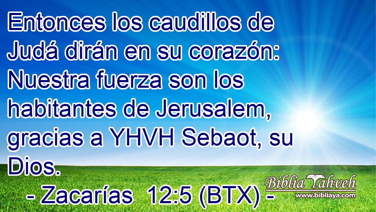 Entonces los caudillos de Judá dirán en su corazón: Nuestra fuerza son los habitantes de Jerusalem, gracias a YHVH Sebaot, su Dios.