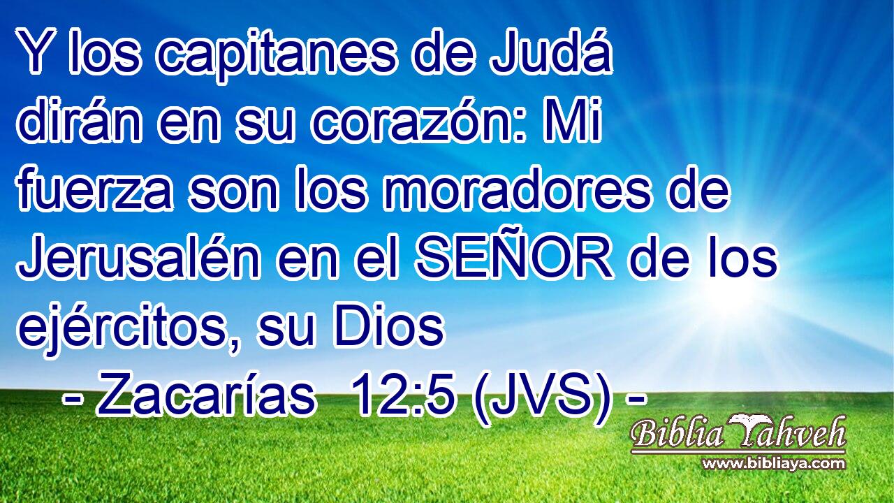 Y los capitanes de Judá dirán en su corazón: Mi fuerza son los moradores de Jerusalén en el SEÑOR de los ejércitos, su Dios