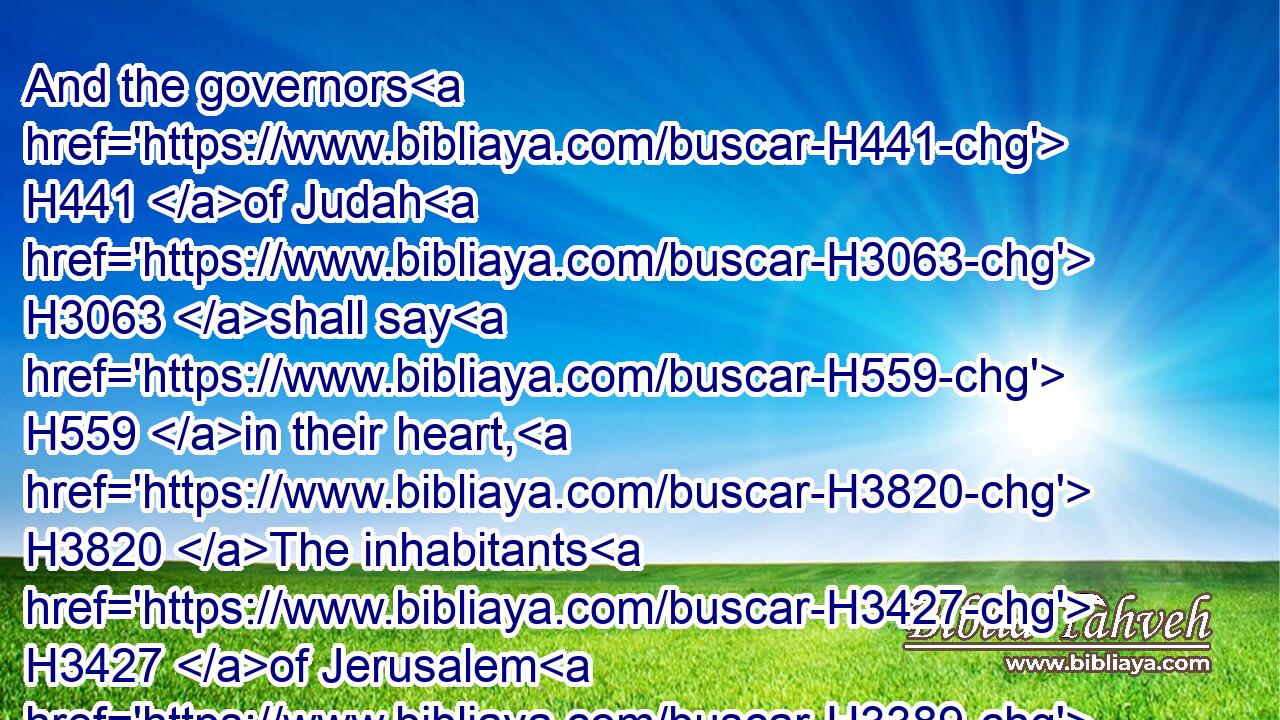 And the governors H441 of Judah H3063 shall say H559 in their heart, H3820 The inhabitants H3427 of Jerusalem H3389 shall be my strength H556 in the LORD H3068 of hosts H6635 their God.H430