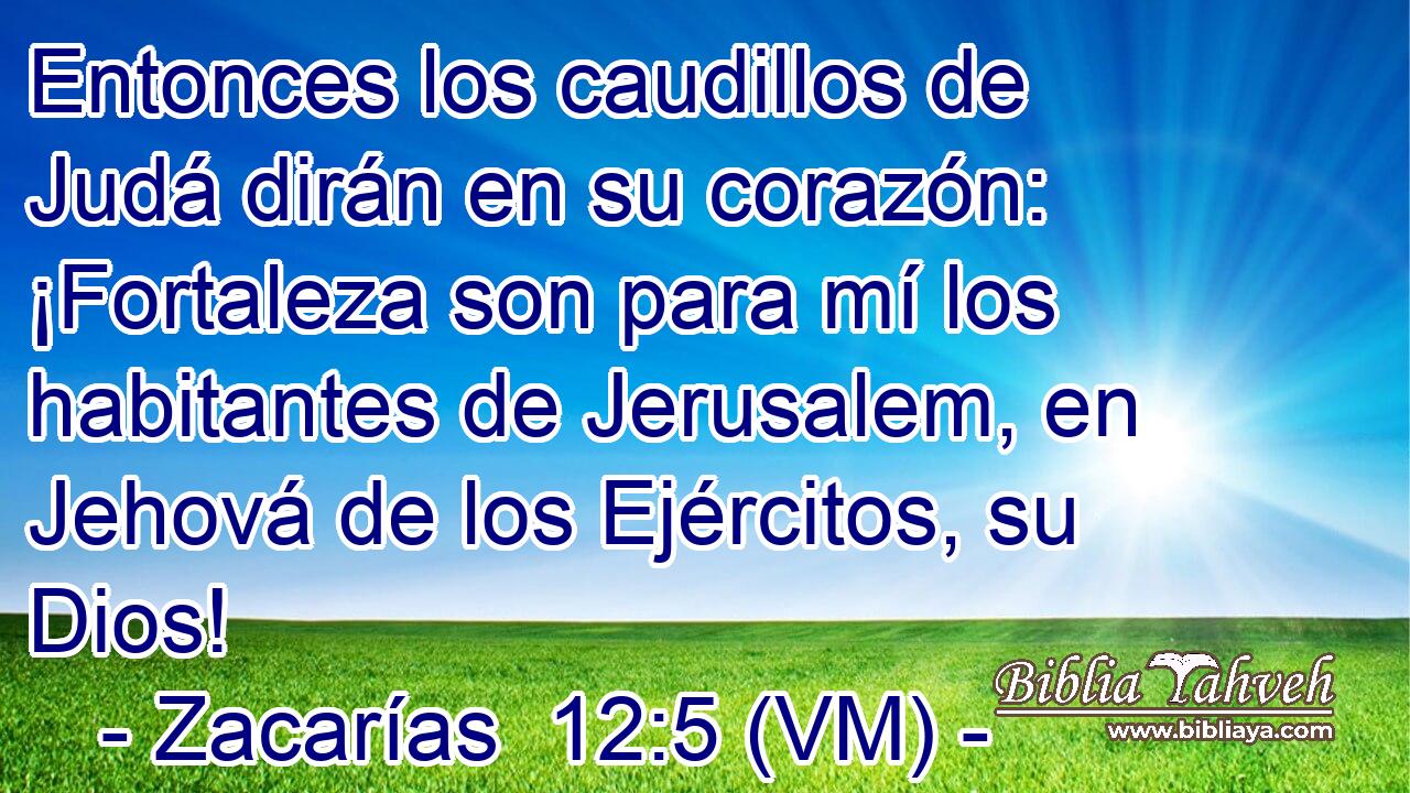  Entonces los caudillos de Judá dirán en su corazón: ¡Fortaleza son para mí los habitantes de Jerusalem, en Jehová de los Ejércitos, su Dios! 