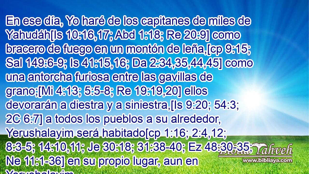  En ese día, Yo haré de los capitanes de miles de Yahudáh[Is 10:16,17; Abd 1:18; Re 20:9] como bracero de fuego en un montón de leña,[cp 9:15; Sal 149:6-9; Is 41:15,16; Da 2:34,35,44,45] como una antorcha furiosa entre las gavillas de grano;[Mi 4:13; 5:5-8; Re 19:19,20] ellos devorarán a diestra y a siniestra,[Is 9:20; 54:3; 2C 6:7] a todos los pueblos a su alrededor, Yerushalayim será habitado[cp 1:16; 2:4,12; 8:3-5; 14:10,11; Je 30:18; 31:38-40; Ez 48:30-35; Ne 11:1-36] en su propio lugar, aun en Yerushalayim. 