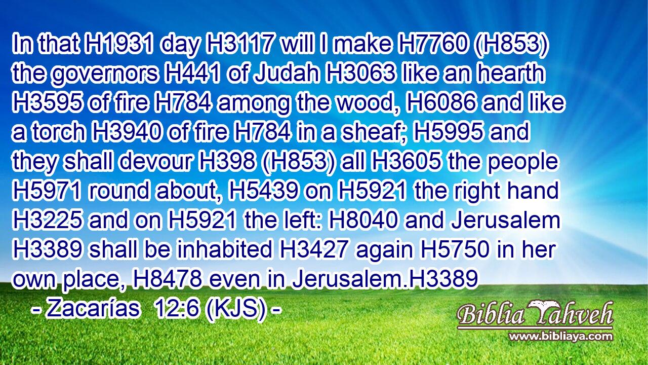 In that H1931 day H3117 will I make H7760 (H853) the governors H441 of Judah H3063 like an hearth H3595 of fire H784 among the wood, H6086 and like a torch H3940 of fire H784 in a sheaf; H5995 and they shall devour H398 (H853) all H3605 the people H5971 round about, H5439 on H5921 the right hand H3225 and on H5921 the left: H8040 and Jerusalem H3389 shall be inhabited H3427 again H5750 in her own place, H8478 even in Jerusalem.H3389