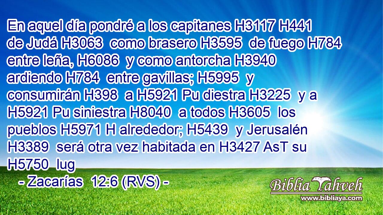 En aquel día pondré a los capitanes H3117 H441  de Judá H3063  como brasero H3595  de fuego H784  entre leña, H6086  y como antorcha H3940  ardiendo H784  entre gavillas; H5995  y consumirán H398  a H5921 Pu diestra H3225  y a H5921 Pu siniestra H8040  a todos H3605  los pueblos H5971 H alrededor; H5439  y Jerusalén H3389  será otra vez habitada en H3427 AsT su H5750  lug