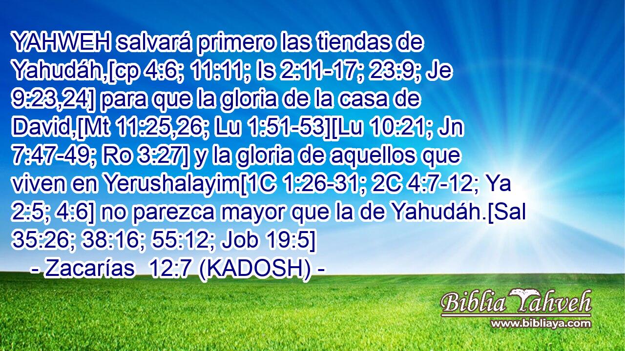  YAHWEH salvará primero las tiendas de Yahudáh,[cp 4:6; 11:11; Is 2:11-17; 23:9; Je 9:23,24] para que la gloria de la casa de David,[Mt 11:25,26; Lu 1:51-53][Lu 10:21; Jn 7:47-49; Ro 3:27] y la gloria de aquellos que viven en Yerushalayim[1C 1:26-31; 2C 4:7-12; Ya 2:5; 4:6] no parezca mayor que la de Yahudáh.[Sal 35:26; 38:16; 55:12; Job 19:5] 