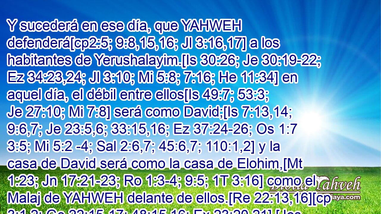  Y sucederá en ese día, que YAHWEH defenderá[cp2:5; 9:8,15,16; Jl 3:16,17] a los habitantes de Yerushalayim.[Is 30:26; Je 30:19-22; Ez 34:23,24; Jl 3:10; Mi 5:8; 7:16; He 11:34] en aquel día, el débil entre ellos[Is 49:7; 53:3; Je 27:10; Mi 7:8] será como David;[Is 7:13,14; 9:6,7; Je 23:5,6; 33:15,16; Ez 37:24-26; Os 1:7 3:5; Mi 5:2 -4; Sal 2:6,7; 45:6,7; 110:1,2] y la casa de David será como la casa de Elohim,[Mt 1:23; Jn 17:21-23; Ro 1:3-4; 9:5; 1T 3:16] como el Malaj de YAHWEH delante de ellos.[Re 22:13,16][cp 3:1,2; Ge 22:15-17; 48:15,16; Ex 23:20,21] [Jos 5:13,14; 2S 14:17-20; Is 63:9; Os 12:3; Mal 3:1; Hch 7:30-35] 