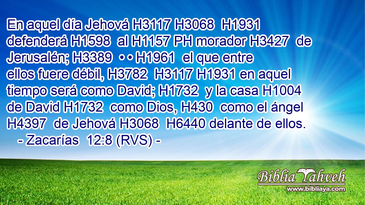 En aquel día Jehová H3117 H3068  H1931 defenderá H1598  al H1157 PH morador H3427  de Jerusalén; H3389  • • H1961  el que entre ellos fuere débil, H3782  H3117 H1931 en aquel tiempo será como David; H1732  y la casa H1004  de David H1732  como Dios, H430  como el ángel H4397  de Jehová H3068  H6440 delante de ellos. 